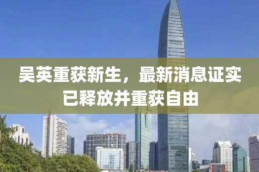 吳英重獲新生，最新消息證實已釋放并重獲自由