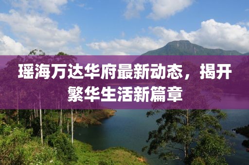 瑤海萬達華府最新動態(tài)，揭開繁華生活新篇章