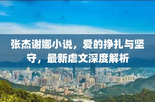 張杰謝娜小說(shuō)，愛(ài)的掙扎與堅(jiān)守，最新虐文深度解析